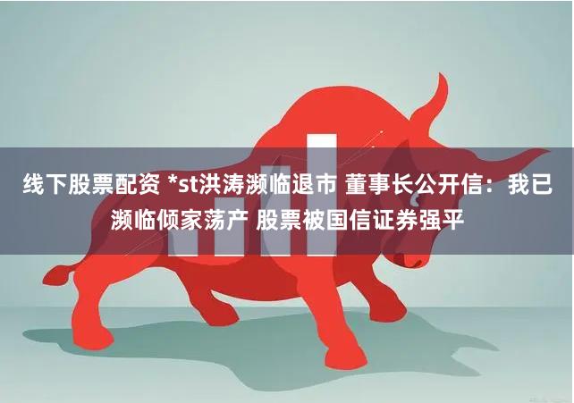 线下股票配资 *st洪涛濒临退市 董事长公开信：我已濒临倾家荡产 股票被国信证券强平