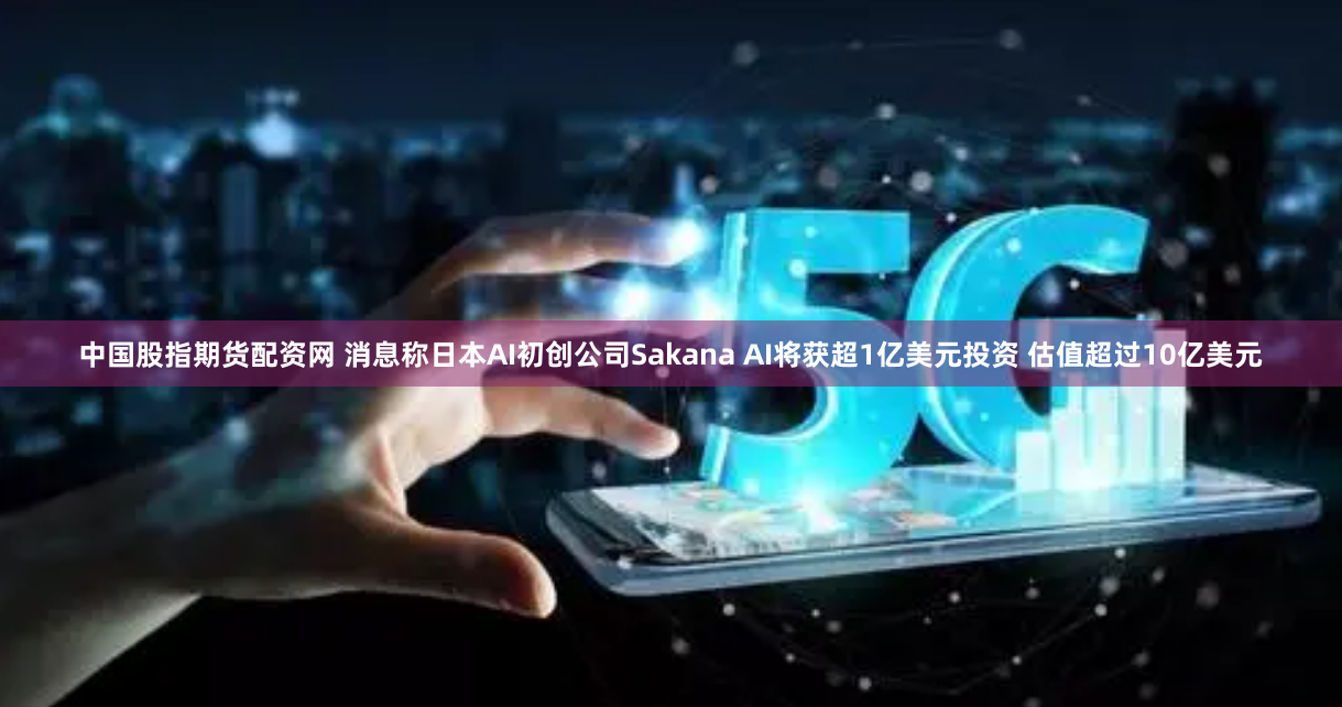 中国股指期货配资网 消息称日本AI初创公司Sakana AI将获超1亿美元投资 估值超过10亿美元