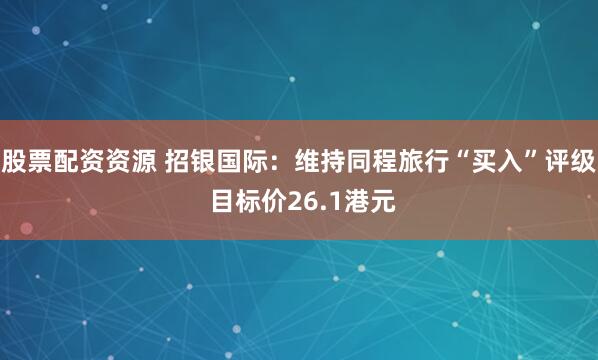 股票配资资源 招银国际：维持同程旅行“买入”评级 目标价26.1港元