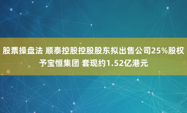 股票操盘法 顺泰控股控股股东拟出售公司25%股权予宝恒集团 套现约1.52亿港元
