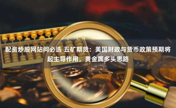 配资炒股网站问必选 五矿期货：美国财政与货币政策预期将起主导作用，贵金属多头思路