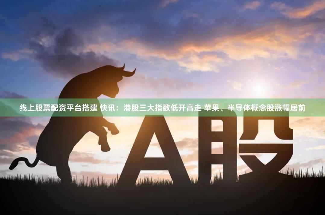 线上股票配资平台搭建 快讯：港股三大指数低开高走 苹果、半导体概念股涨幅居前