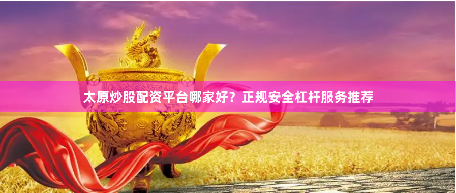 太原炒股配资平台哪家好？正规安全杠杆服务推荐