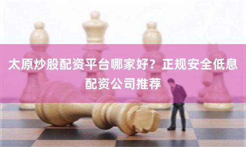 太原炒股配资平台哪家好？正规安全低息配资公司推荐
